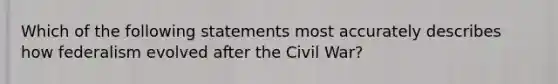 Which of the following statements most accurately describes how federalism evolved after the Civil War?