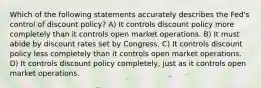 Which of the following statements accurately describes the Fed's control of discount policy? A) It controls discount policy more completely than it controls open market operations. B) It must abide by discount rates set by Congress. C) It controls discount policy less completely than it controls open market operations. D) It controls discount policy completely, just as it controls open market operations.