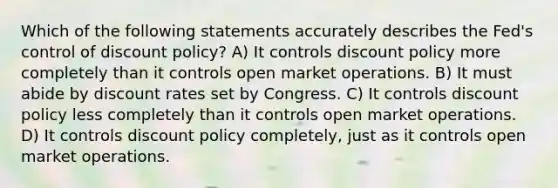 Which of the following statements accurately describes the Fed's control of discount policy? A) It controls discount policy more completely than it controls open market operations. B) It must abide by discount rates set by Congress. C) It controls discount policy less completely than it controls open market operations. D) It controls discount policy completely, just as it controls open market operations.