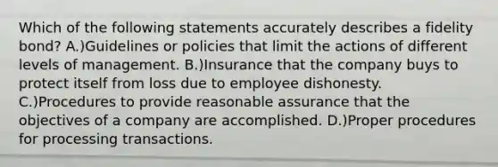 Which of the following statements accurately describes a fidelity bond? A.)Guidelines or policies that limit the actions of different levels of management. B.)Insurance that the company buys to protect itself from loss due to employee dishonesty. C.)Procedures to provide reasonable assurance that the objectives of a company are accomplished. D.)Proper procedures for processing transactions.