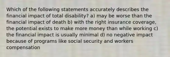 Which of the following statements accurately describes the financial impact of total disability? a) may be worse than the financial impact of death b) with the right insurance coverage, the potential exists to make more money than while working c) the financial impact is usually minimal d) no negative impact because of programs like social security and workers compensation