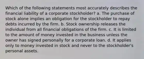 Which of the following statements most accurately describes the financial liability of a corporate stockholder? a. The purchase of stock alone implies an obligation for the stockholder to repay debts incurred by the firm. b. Stock ownership releases the individual from all financial obligations of the firm. c. It is limited to the amount of money invested in the business unless the owner has signed personally for a corporate loan. d. It applies only to money invested in stock and never to the stockholder's personal assets.