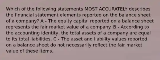 Which of the following statements MOST ACCURATELY describes the financial statement elements reported on the balance sheet of a company? A - The equity capital reported on a balance sheet represents the fair market value of a company. B - According to the accounting identity, the total assets of a company are equal to its total liabilities. C - The asset and liability values reported on a balance sheet do not necessarily reflect the fair market value of these items.