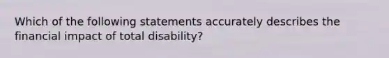 Which of the following statements accurately describes the financial impact of total disability?