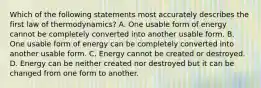 Which of the following statements most accurately describes the first law of thermodynamics? A. One usable form of energy cannot be completely converted into another usable form. B. One usable form of energy can be completely converted into another usable form. C. Energy cannot be created or destroyed. D. Energy can be neither created nor destroyed but it can be changed from one form to another.