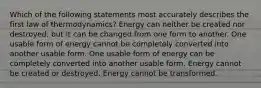 Which of the following statements most accurately describes the first law of thermodynamics? Energy can neither be created nor destroyed, but it can be changed from one form to another. One usable form of energy cannot be completely converted into another usable form. One usable form of energy can be completely converted into another usable form. Energy cannot be created or destroyed. Energy cannot be transformed.