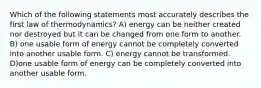 Which of the following statements most accurately describes the first law of thermodynamics? A) energy can be neither created nor destroyed but it can be changed from one form to another. B) one usable form of energy cannot be completely converted into another usable form. C) energy cannot be transformed. D)one usable form of energy can be completely converted into another usable form.