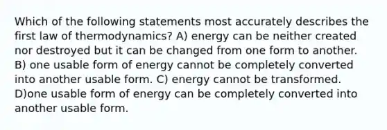 Which of the following statements most accurately describes the first law of thermodynamics? A) energy can be neither created nor destroyed but it can be changed from one form to another. B) one usable form of energy cannot be completely converted into another usable form. C) energy cannot be transformed. D)one usable form of energy can be completely converted into another usable form.