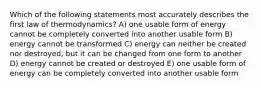 Which of the following statements most accurately describes the first law of thermodynamics? A) one usable form of energy cannot be completely converted into another usable form B) energy cannot be transformed C) energy can neither be created nor destroyed, but it can be changed from one form to another D) energy cannot be created or destroyed E) one usable form of energy can be completely converted into another usable form