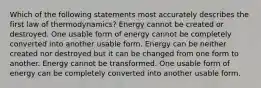 Which of the following statements most accurately describes the first law of thermodynamics? Energy cannot be created or destroyed. One usable form of energy cannot be completely converted into another usable form. Energy can be neither created nor destroyed but it can be changed from one form to another. Energy cannot be transformed. One usable form of energy can be completely converted into another usable form.