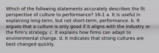 Which of the following statements accurately describes the fit perspective of culture to performance? 16-1 a. It is useful in explaining long-term, but not short-term, performance. b. It argues that a culture is only good if it aligns with the industry or the firm's strategy. c. It explains how firms can adapt to environmental change. d. It indicates that strong cultures are best changed quickly.