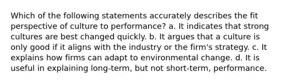 Which of the following statements accurately describes the fit perspective of culture to performance? a. It indicates that strong cultures are best changed quickly. b. It argues that a culture is only good if it aligns with the industry or the firm's strategy. c. It explains how firms can adapt to environmental change. d. It is useful in explaining long-term, but not short-term, performance.