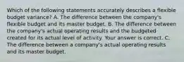 Which of the following statements accurately describes a flexible budget​ variance? A. The difference between the​ company's flexible budget and its master budget. B. The difference between the​ company's actual operating results and the budgeted created for its actual level of activity. Your answer is correct. C. The difference between a​ company's actual operating results and its master budget.