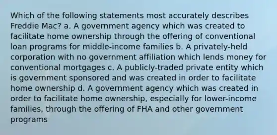 Which of the following statements most accurately describes Freddie Mac? a. A government agency which was created to facilitate home ownership through the offering of conventional loan programs for middle-income families b. A privately-held corporation with no government affiliation which lends money for conventional mortgages c. A publicly-traded private entity which is government sponsored and was created in order to facilitate home ownership d. A government agency which was created in order to facilitate home ownership, especially for lower-income families, through the offering of FHA and other government programs