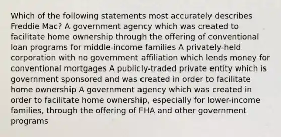 Which of the following statements most accurately describes Freddie Mac? A government agency which was created to facilitate home ownership through the offering of conventional loan programs for middle-income families A privately-held corporation with no government affiliation which lends money for conventional mortgages A publicly-traded private entity which is government sponsored and was created in order to facilitate home ownership A government agency which was created in order to facilitate home ownership, especially for lower-income families, through the offering of FHA and other government programs