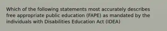 Which of the following statements most accurately describes free appropriate public education (FAPE) as mandated by the individuals with Disabilities Education Act (IDEA)