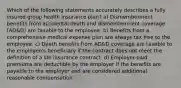 Which of the following statements accurately describes a fully insured group health insurance plan? a) Dismemberment benefits from accidental death and dismemberment coverage (AD&D) are taxable to the employee. b) Benefits from a comprehensive medical expense plan are always tax free to the employee. c) Death benefits from AD&D coverage are taxable to the employee's beneficiary if the contract does not meet the definition of a life insurance contract. d) Employer-paid premiums are deductible by the employer if the benefits are payable to the employer and are considered additional reasonable compensation.