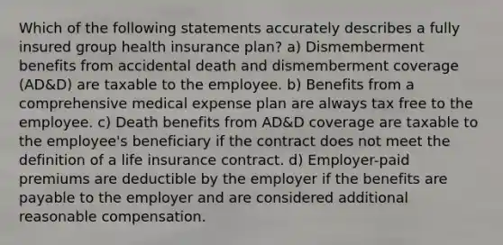 Which of the following statements accurately describes a fully insured group health insurance plan? a) Dismemberment benefits from accidental death and dismemberment coverage (AD&D) are taxable to the employee. b) Benefits from a comprehensive medical expense plan are always tax free to the employee. c) Death benefits from AD&D coverage are taxable to the employee's beneficiary if the contract does not meet the definition of a life insurance contract. d) Employer-paid premiums are deductible by the employer if the benefits are payable to the employer and are considered additional reasonable compensation.