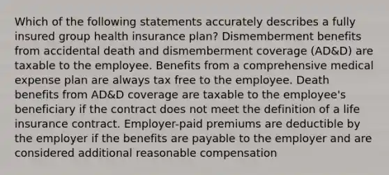 Which of the following statements accurately describes a fully insured group health insurance plan? Dismemberment benefits from accidental death and dismemberment coverage (AD&D) are taxable to the employee. Benefits from a comprehensive medical expense plan are always tax free to the employee. Death benefits from AD&D coverage are taxable to the employee's beneficiary if the contract does not meet the definition of a life insurance contract. Employer-paid premiums are deductible by the employer if the benefits are payable to the employer and are considered additional reasonable compensation