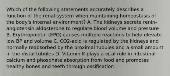 Which of the following statements accurately describes a function of the renal system when maintaining homeostasis of the body's internal environment? A. The kidneys secrete renin-angiotensin-aldosterone to regulate blood volume and pressure B. Erythropoietin (EPO) causes multiple reactions to help elevate low BP and volume C. CO2-acid is regulated by the kidneys and normally reabsorbed by the proximal tubules and a small amount in the distal tubules D. Vitamin K plays a vital role in intestinal calcium and phosphate absorption from food and promotes healthy bones and teeth through ossification