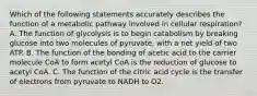 Which of the following statements accurately describes the function of a metabolic pathway involved in cellular respiration? A. The function of glycolysis is to begin catabolism by breaking glucose into two molecules of pyruvate, with a net yield of two ATP. B. The function of the bonding of acetic acid to the carrier molecule CoA to form acetyl CoA is the reduction of glucose to acetyl CoA. C. The function of the citric acid cycle is the transfer of electrons from pyruvate to NADH to O2.