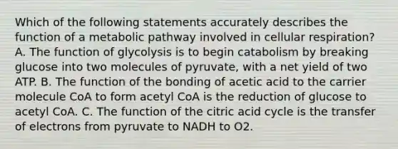 Which of the following statements accurately describes the function of a metabolic pathway involved in <a href='https://www.questionai.com/knowledge/k1IqNYBAJw-cellular-respiration' class='anchor-knowledge'>cellular respiration</a>? A. The function of glycolysis is to begin catabolism by breaking glucose into two molecules of pyruvate, with a net yield of two ATP. B. The function of the bonding of acetic acid to the carrier molecule CoA to form acetyl CoA is the reduction of glucose to acetyl CoA. C. The function of the citric acid cycle is the transfer of electrons from pyruvate to NADH to O2.