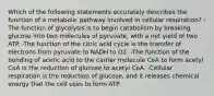 Which of the following statements accurately describes the function of a metabolic pathway involved in cellular respiration? -The function of glycolysis is to begin catabolism by breaking glucose into two molecules of pyruvate, with a net yield of two ATP. -The function of the citric acid cycle is the transfer of electrons from pyruvate to NADH to O2. -The function of the bonding of acetic acid to the carrier molecule CoA to form acetyl CoA is the reduction of glucose to acetyl CoA. -Cellular respiration is the reduction of glucose, and it releases chemical energy that the cell uses to form ATP.