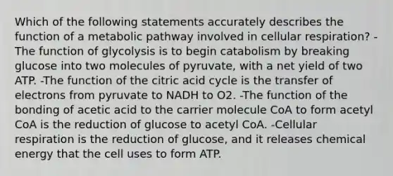 Which of the following statements accurately describes the function of a metabolic pathway involved in cellular respiration? -The function of glycolysis is to begin catabolism by breaking glucose into two molecules of pyruvate, with a net yield of two ATP. -The function of the citric acid cycle is the transfer of electrons from pyruvate to NADH to O2. -The function of the bonding of acetic acid to the carrier molecule CoA to form acetyl CoA is the reduction of glucose to acetyl CoA. -Cellular respiration is the reduction of glucose, and it releases chemical energy that the cell uses to form ATP.