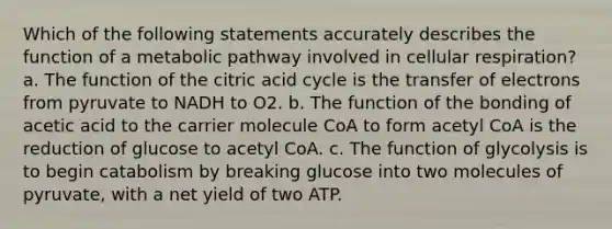 Which of the following statements accurately describes the function of a metabolic pathway involved in cellular respiration? a. The function of the citric acid cycle is the transfer of electrons from pyruvate to NADH to O2. b. The function of the bonding of acetic acid to the carrier molecule CoA to form acetyl CoA is the reduction of glucose to acetyl CoA. c. The function of glycolysis is to begin catabolism by breaking glucose into two molecules of pyruvate, with a net yield of two ATP.