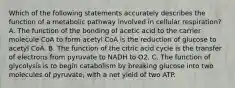 Which of the following statements accurately describes the function of a metabolic pathway involved in cellular respiration? A. The function of the bonding of acetic acid to the carrier molecule CoA to form acetyl CoA is the reduction of glucose to acetyl CoA. B. The function of the citric acid cycle is the transfer of electrons from pyruvate to NADH to O2. C. The function of glycolysis is to begin catabolism by breaking glucose into two molecules of pyruvate, with a net yield of two ATP.