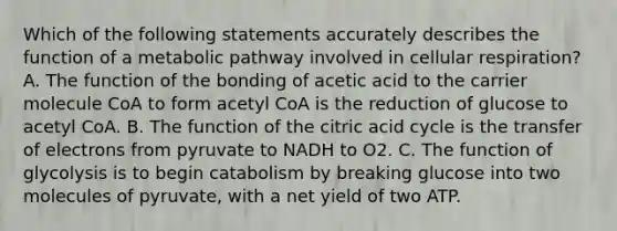 Which of the following statements accurately describes the function of a metabolic pathway involved in <a href='https://www.questionai.com/knowledge/k1IqNYBAJw-cellular-respiration' class='anchor-knowledge'>cellular respiration</a>? A. The function of the bonding of acetic acid to the carrier molecule CoA to form acetyl CoA is the reduction of glucose to acetyl CoA. B. The function of the citric acid cycle is the transfer of electrons from pyruvate to NADH to O2. C. The function of glycolysis is to begin catabolism by breaking glucose into two molecules of pyruvate, with a net yield of two ATP.