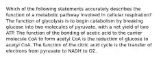 Which of the following statements accurately describes the function of a metabolic pathway involved in cellular respiration? The function of glycolysis is to begin catabolism by breaking glucose into two molecules of pyruvate, with a net yield of two ATP. The function of the bonding of acetic acid to the carrier molecule CoA to form acetyl CoA is the reduction of glucose to acetyl CoA. The function of the citric acid cycle is the transfer of electrons from pyruvate to NADH to O2.