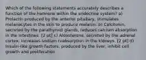 Which of the following statements accurately describes a function of the hormone within the endocrine system? a) Prolactin produced by the anterior pituitary, stimulates melanocytes in the skin to produce melanin. b) Calcitonin, secreted by the parathyroid glands, reduces calcium absorption in the intestines. [2 pt] c) Aldosterone, secreted by the adrenal cortex, increases sodium reabsorption in the kidneys. [2 pt] d) Insulin-like growth factors, produced by the liver, inhibit cell growth and proliferation