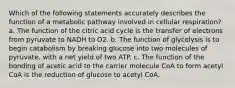 Which of the following statements accurately describes the function of a metabolic pathway involved in cellular respiration? a. The function of the citric acid cycle is the transfer of electrons from pyruvate to NADH to O2. b. The function of glycolysis is to begin catabolism by breaking glucose into two molecules of pyruvate, with a net yield of two ATP. c. The function of the bonding of acetic acid to the carrier molecule CoA to form acetyl CoA is the reduction of glucose to acetyl CoA.