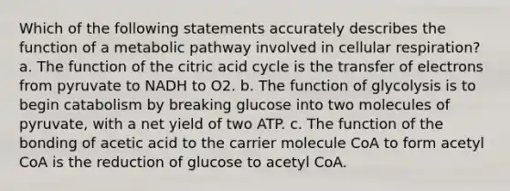 Which of the following statements accurately describes the function of a metabolic pathway involved in cellular respiration? a. The function of the citric acid cycle is the transfer of electrons from pyruvate to NADH to O2. b. The function of glycolysis is to begin catabolism by breaking glucose into two molecules of pyruvate, with a net yield of two ATP. c. The function of the bonding of acetic acid to the carrier molecule CoA to form acetyl CoA is the reduction of glucose to acetyl CoA.