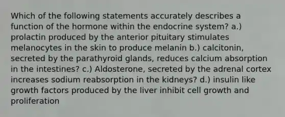 Which of the following statements accurately describes a function of the hormone within the endocrine system? a.) prolactin produced by the anterior pituitary stimulates melanocytes in the skin to produce melanin b.) calcitonin, secreted by the parathyroid glands, reduces calcium absorption in the intestines? c.) Aldosterone, secreted by the adrenal cortex increases sodium reabsorption in the kidneys? d.) insulin like growth factors produced by the liver inhibit cell growth and proliferation