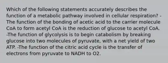 Which of the following statements accurately describes the function of a metabolic pathway involved in cellular respiration? -The function of the bonding of acetic acid to the carrier molecule CoA to form acetyl CoA is the reduction of glucose to acetyl CoA. -The function of glycolysis is to begin catabolism by breaking glucose into two molecules of pyruvate, with a net yield of two ATP. -The function of the citric acid cycle is the transfer of electrons from pyruvate to NADH to O2.