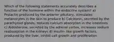 Which of the following statements accurately describes a function of the hormone within the endocrine system? a) Prolactin produced by the anterior pituitary, stimulates melanocytes in the skin to produce b) Calcitonin, secreted by the parathyroid glands, reduces calcium absorption in the intestines c) Aldosterone, secreted by the adrenal cortex, increases sodium reabsorption in the kidneys d) Insulin- like growth factors, produced by the liver, inhibit cell growth and proliferation