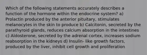 Which of the following statements accurately describes a function of the hormone within the endocrine system? a) Prolactin produced by the anterior pituitary, stimulates melanocytes in the skin to produce b) Calcitonin, secreted by the parathyroid glands, reduces calcium absorption in the intestines c) Aldosterone, secreted by the adrenal cortex, increases sodium reabsorption in the kidneys d) Insulin- like growth factors, produced by the liver, inhibit cell growth and proliferation