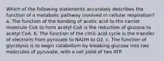 Which of the following statements accurately describes the function of a metabolic pathway involved in cellular respiration? a. The function of the bonding of acetic acid to the carrier molecule CoA to form acetyl CoA is the reduction of glucose to acetyl CoA. b. The function of the citric acid cycle is the transfer of electrons from pyruvate to NADH to O2. c. The function of glycolysis is to begin catabolism by breaking glucose into two molecules of pyruvate, with a net yield of two ATP.