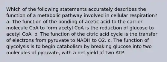 Which of the following statements accurately describes the function of a metabolic pathway involved in cellular respiration? a. The function of the bonding of acetic acid to the carrier molecule CoA to form acetyl CoA is the reduction of glucose to acetyl CoA. b. The function of the citric acid cycle is the transfer of electrons from pyruvate to NADH to O2. c. The function of glycolysis is to begin catabolism by breaking glucose into two molecules of pyruvate, with a net yield of two ATP.