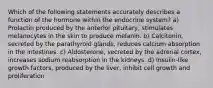 Which of the following statements accurately describes a function of the hormone within the endocrine system? a) Prolactin produced by the anterior pituitary, stimulates melanocytes in the skin to produce melanin. b) Calcitonin, secreted by the parathyroid glands, reduces calcium absorption in the intestines. c) Aldosterone, secreted by the adrenal cortex, increases sodium reabsorption in the kidneys. d) Insulin-like growth factors, produced by the liver, inhibit cell growth and proliferation