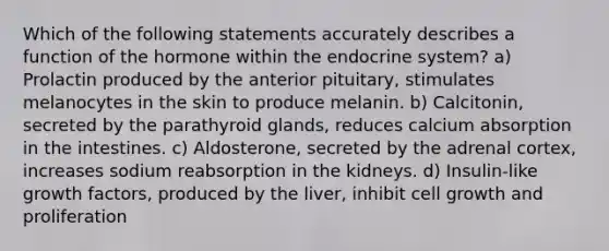 Which of the following statements accurately describes a function of the hormone within the endocrine system? a) Prolactin produced by the anterior pituitary, stimulates melanocytes in the skin to produce melanin. b) Calcitonin, secreted by the parathyroid glands, reduces calcium absorption in the intestines. c) Aldosterone, secreted by the adrenal cortex, increases sodium reabsorption in the kidneys. d) Insulin-like growth factors, produced by the liver, inhibit cell growth and proliferation