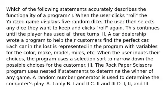 Which of the following statements accurately describes the functionality of a program? I. When the user clicks "roll" the Yahtzee game displays five random dice. The user then selects any dice they want to keep and clicks "roll" again. This continues until the player has used all three turns. II. A car dealership wrote a program to help their customers find the perfect car. Each car in the lost is represented in the program with variables for the color, make, model, miles, etc. When the user inputs their choices, the program uses a selection sort to narrow down the possible choices for the customer. III. The Rock Paper Scissors program uses nested if statements to determine the winner of any game. A random number generator is used to determine the computer's play. A. I only B. I and II C. II and III D. I, II, and III