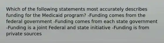 Which of the following statements most accurately describes funding for the Medicaid program? -Funding comes from the federal government -Funding comes from each state government -Funding is a joint Federal and state initiative -Funding is from private sources