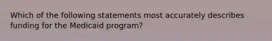 Which of the following statements most accurately describes funding for the Medicaid program?