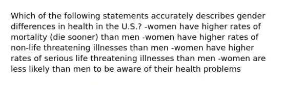 Which of the following statements accurately describes gender differences in health in the U.S.? -women have higher rates of mortality (die sooner) than men -women have higher rates of non-life threatening illnesses than men -women have higher rates of serious life threatening illnesses than men -women are less likely than men to be aware of their health problems