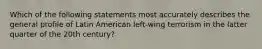 Which of the following statements most accurately describes the general profile of Latin American left-wing terrorism in the latter quarter of the 20th century?