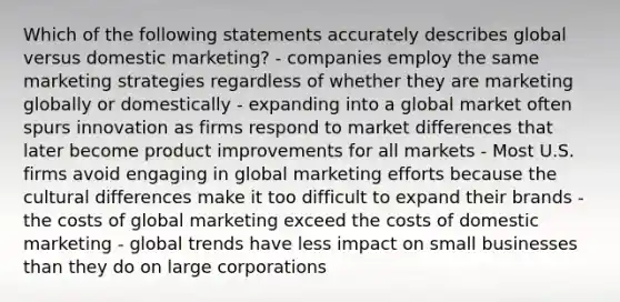 Which of the following statements accurately describes global versus domestic marketing? - companies employ the same marketing strategies regardless of whether they are marketing globally or domestically - expanding into a global market often spurs innovation as firms respond to market differences that later become product improvements for all markets - Most U.S. firms avoid engaging in global marketing efforts because the cultural differences make it too difficult to expand their brands - the costs of global marketing exceed the costs of domestic marketing - global trends have less impact on small businesses than they do on large corporations