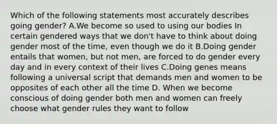 Which of the following statements most accurately describes going gender? A.We become so used to using our bodies In certain gendered ways that we don't have to think about doing gender most of the time, even though we do it B.Doing gender entails that women, but not men, are forced to do gender every day and in every context of their lives C.Doing genes means following a universal script that demands men and women to be opposites of each other all the time D. When we become conscious of doing gender both men and women can freely choose what gender rules they want to follow